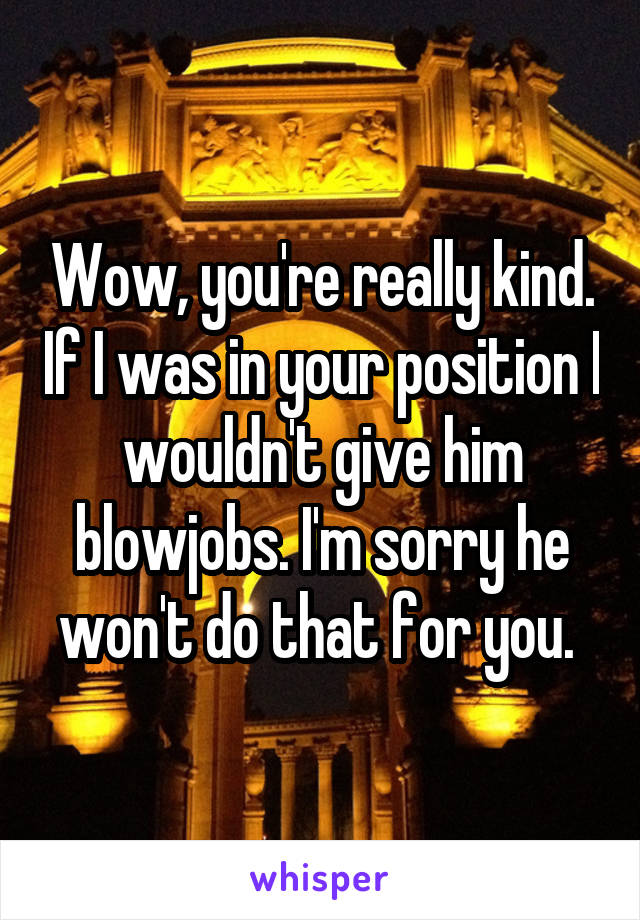 Wow, you're really kind. If I was in your position I wouldn't give him blowjobs. I'm sorry he won't do that for you. 