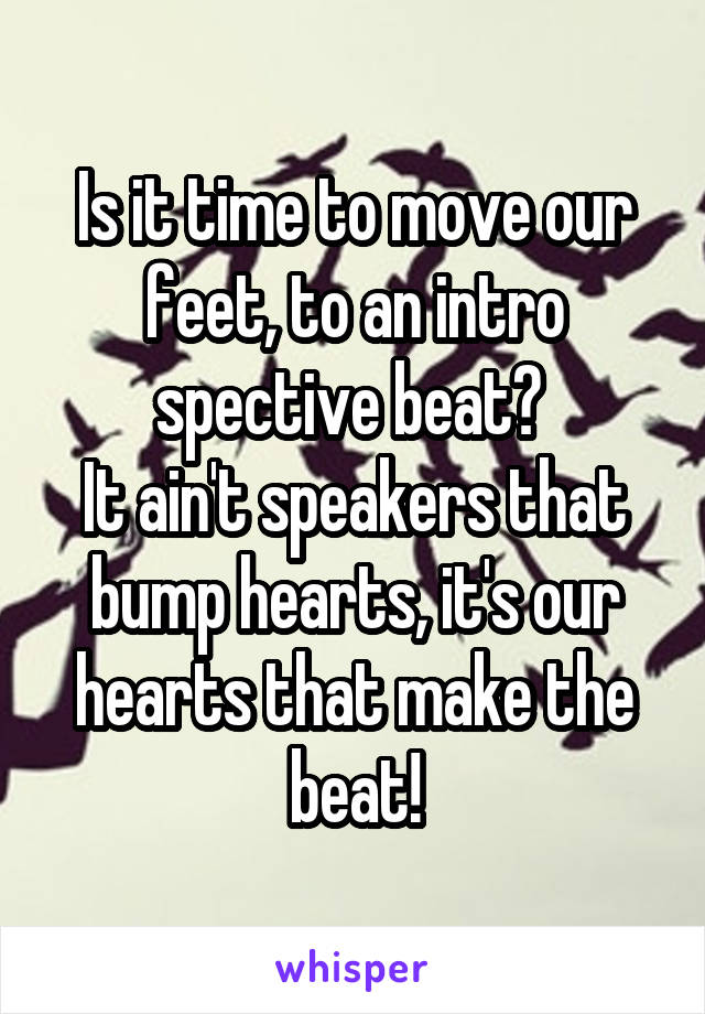 Is it time to move our feet, to an intro spective beat? 
It ain't speakers that bump hearts, it's our hearts that make the beat!