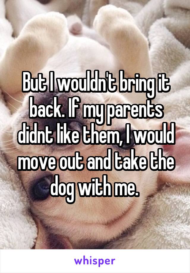 But I wouldn't bring it back. If my parents didnt like them, I would move out and take the dog with me. 