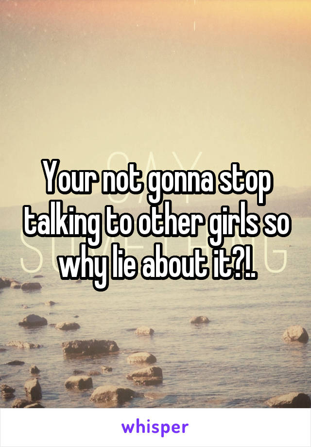 Your not gonna stop talking to other girls so why lie about it?!.