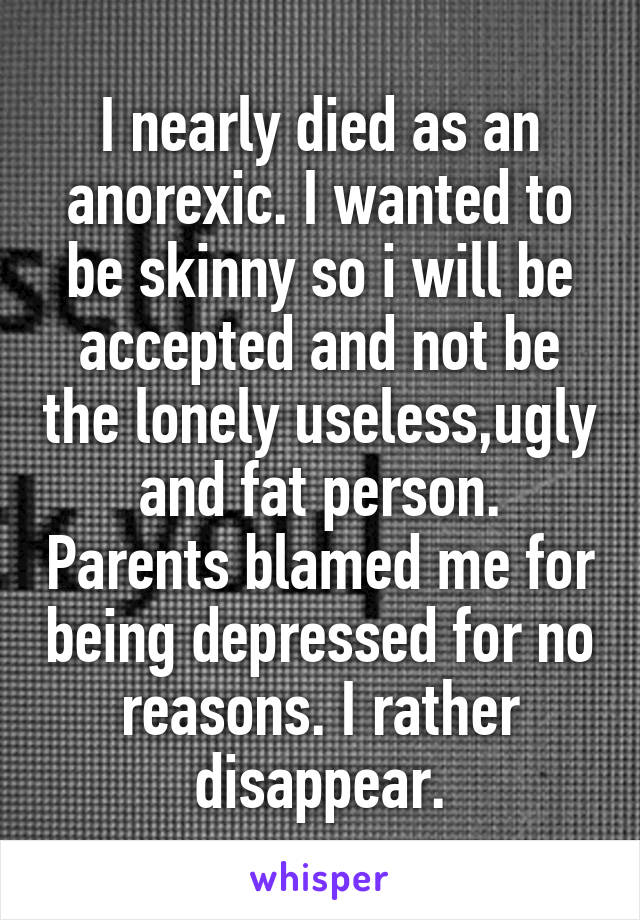 I nearly died as an anorexic. I wanted to be skinny so i will be accepted and not be the lonely useless,ugly and fat person. Parents blamed me for being depressed for no reasons. I rather disappear.