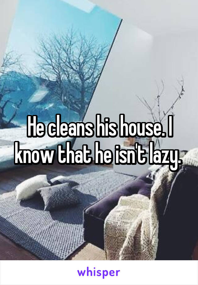 He cleans his house. I know that he isn't lazy. 