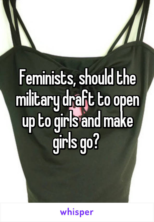 Feminists, should the military draft to open up to girls and make girls go? 
