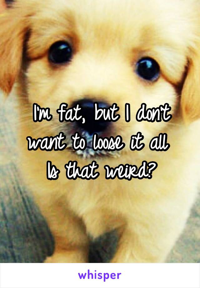 I'm fat, but I don't want to loose it all 
Is that weird?