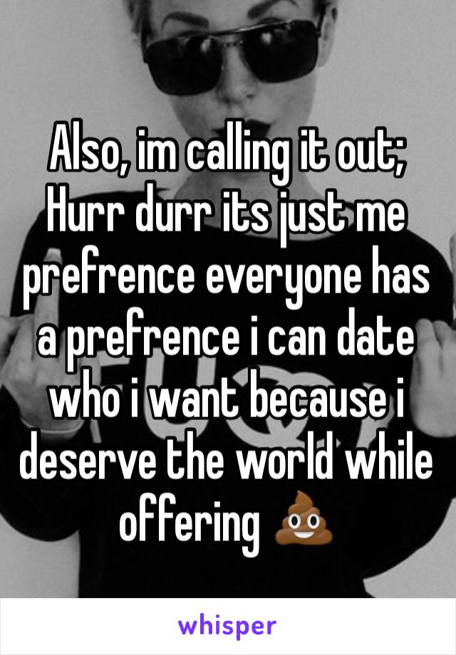 Also, im calling it out;
Hurr durr its just me prefrence everyone has a prefrence i can date who i want because i deserve the world while offering 💩