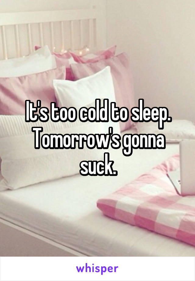 It's too cold to sleep. Tomorrow's gonna suck.