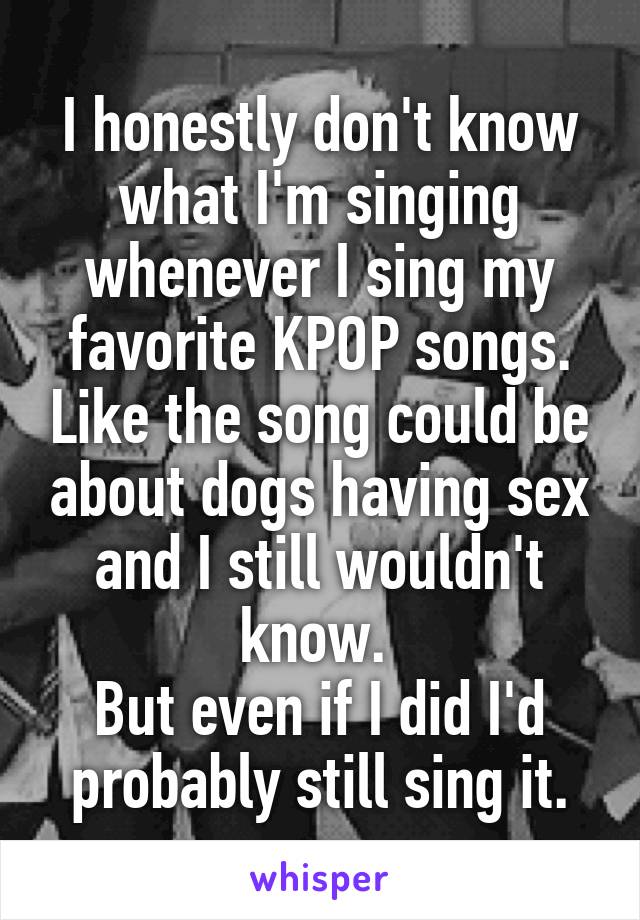I honestly don't know what I'm singing whenever I sing my favorite KPOP songs. Like the song could be about dogs having sex and I still wouldn't know. 
But even if I did I'd probably still sing it.