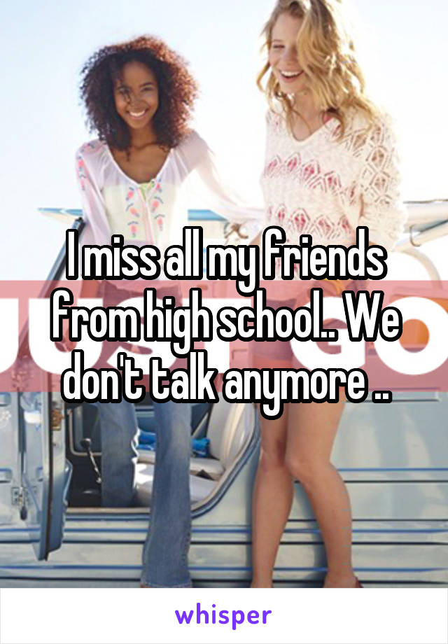 I miss all my friends from high school.. We don't talk anymore ..