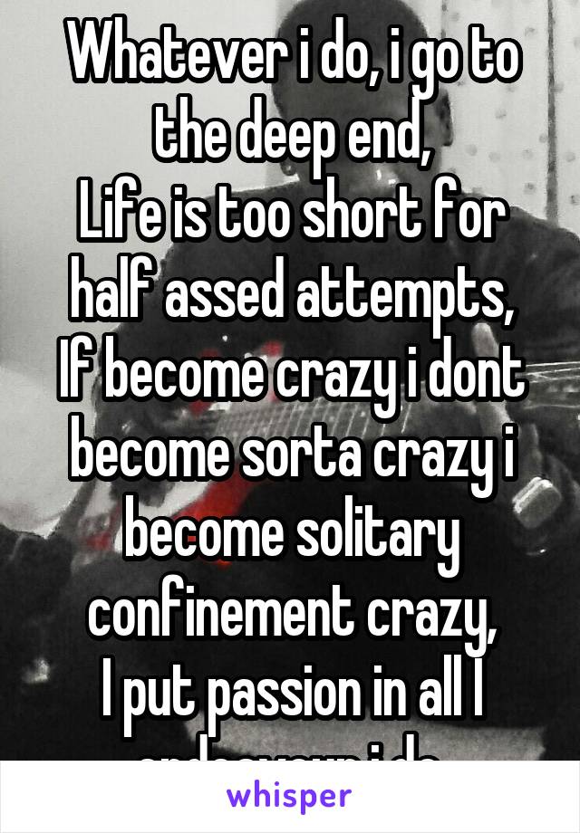 Whatever i do, i go to the deep end,
Life is too short for half assed attempts,
If become crazy i dont become sorta crazy i become solitary confinement crazy,
I put passion in all I endeavour i do.