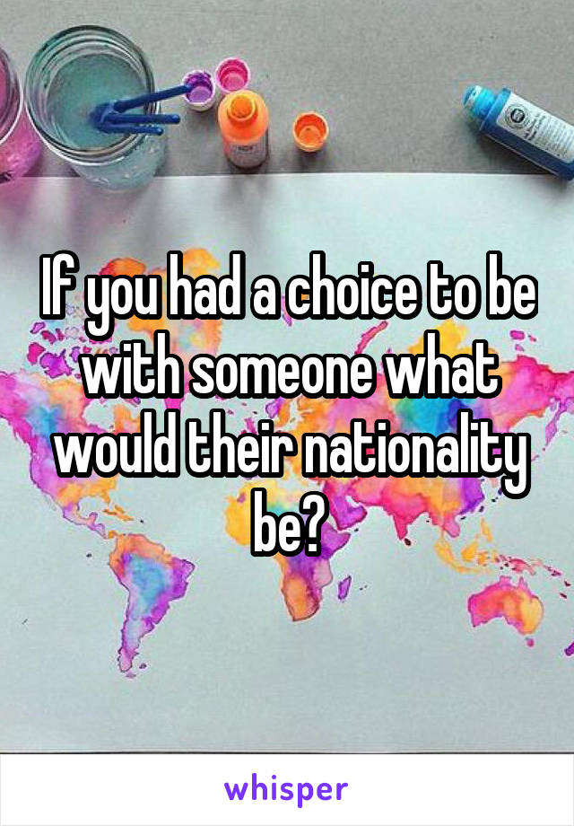 If you had a choice to be with someone what would their nationality be?
