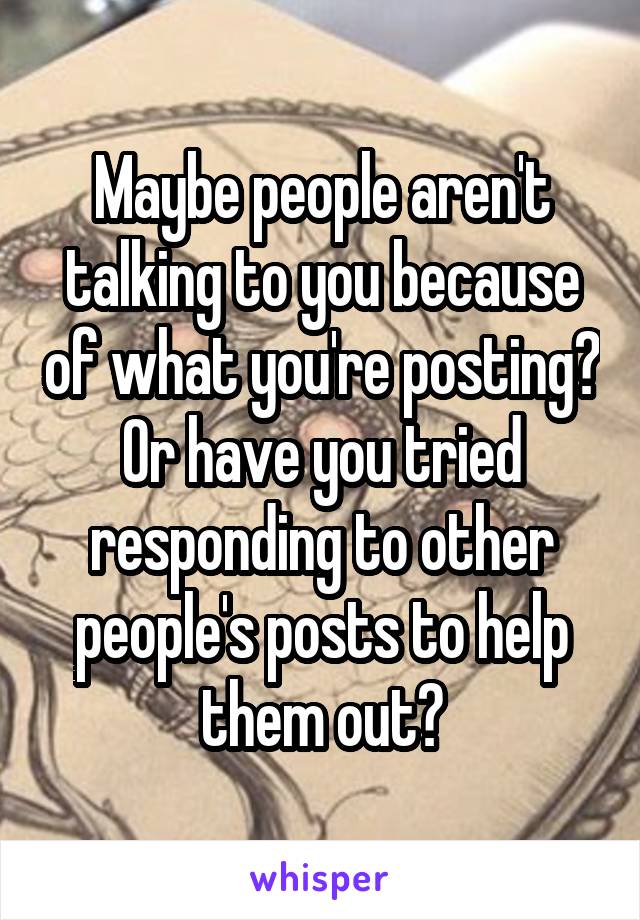 Maybe people aren't talking to you because of what you're posting? Or have you tried responding to other people's posts to help them out?