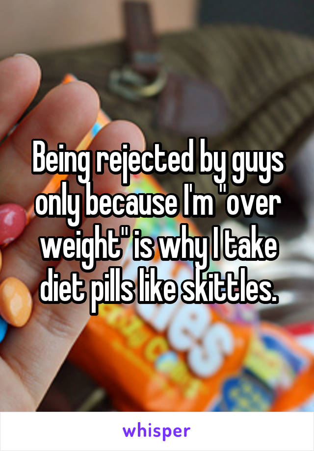 Being rejected by guys only because I'm "over weight" is why I take diet pills like skittles.