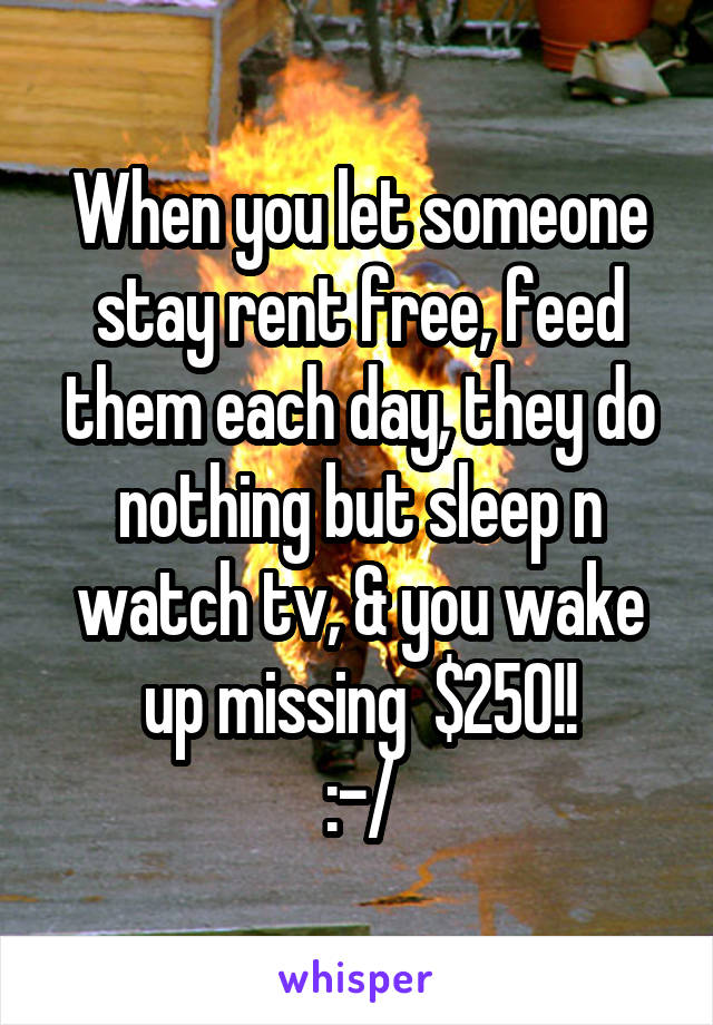 When you let someone stay rent free, feed them each day, they do nothing but sleep n watch tv, & you wake up missing  $250!!
:-/
