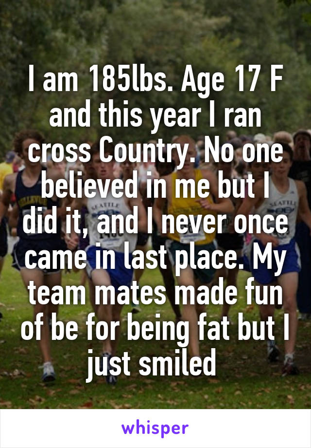 I am 185lbs. Age 17 F and this year I ran cross Country. No one believed in me but I did it, and I never once came in last place. My team mates made fun of be for being fat but I just smiled 
