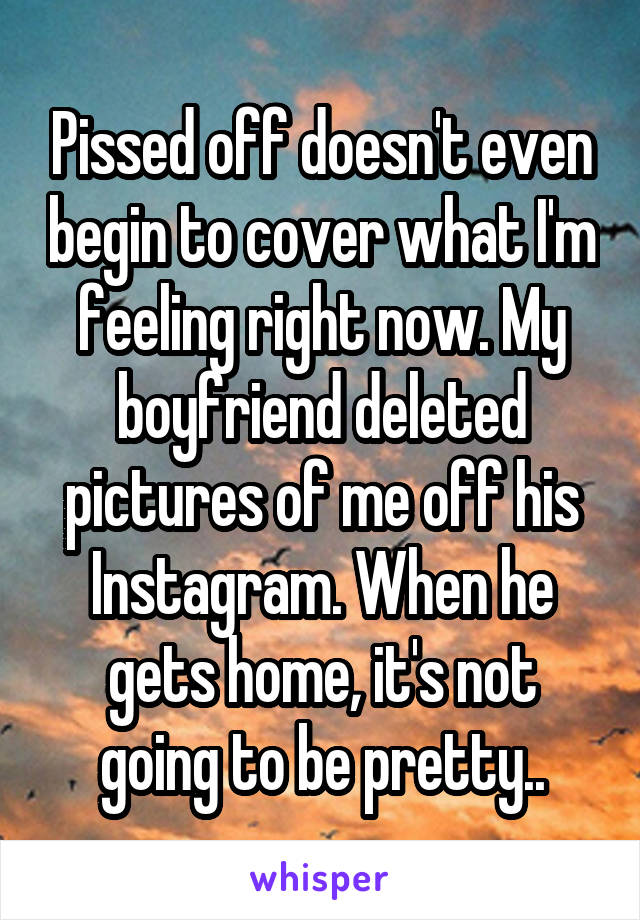 Pissed off doesn't even begin to cover what I'm feeling right now. My boyfriend deleted pictures of me off his Instagram. When he gets home, it's not going to be pretty..