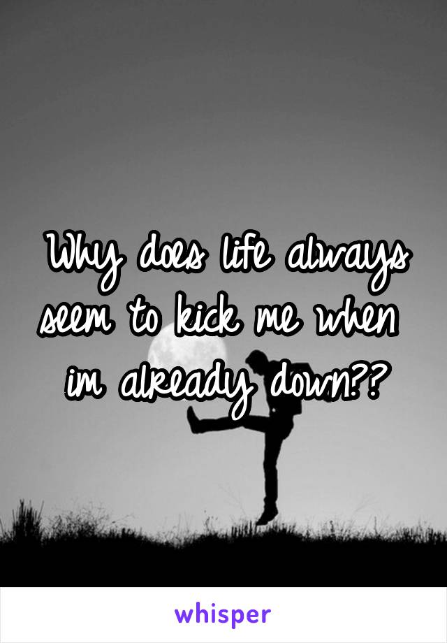 Why does life always seem to kick me when  im already down??