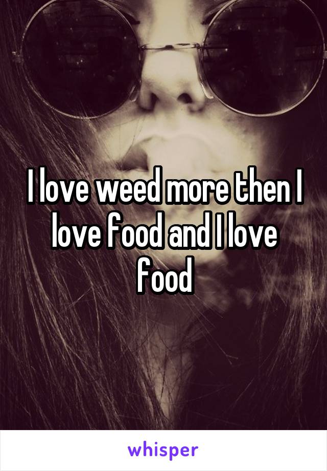 I love weed more then I love food and I love food