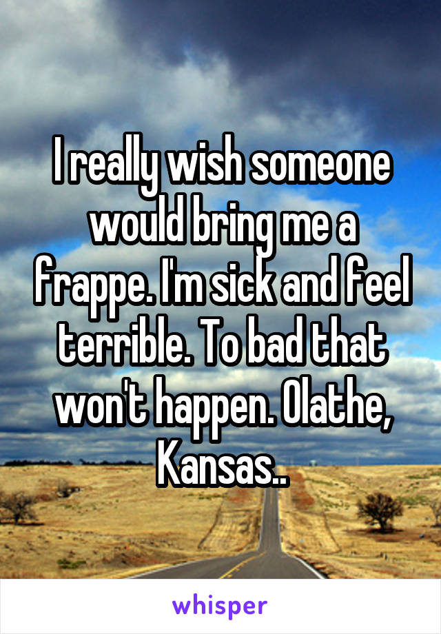 I really wish someone would bring me a frappe. I'm sick and feel terrible. To bad that won't happen. Olathe, Kansas..