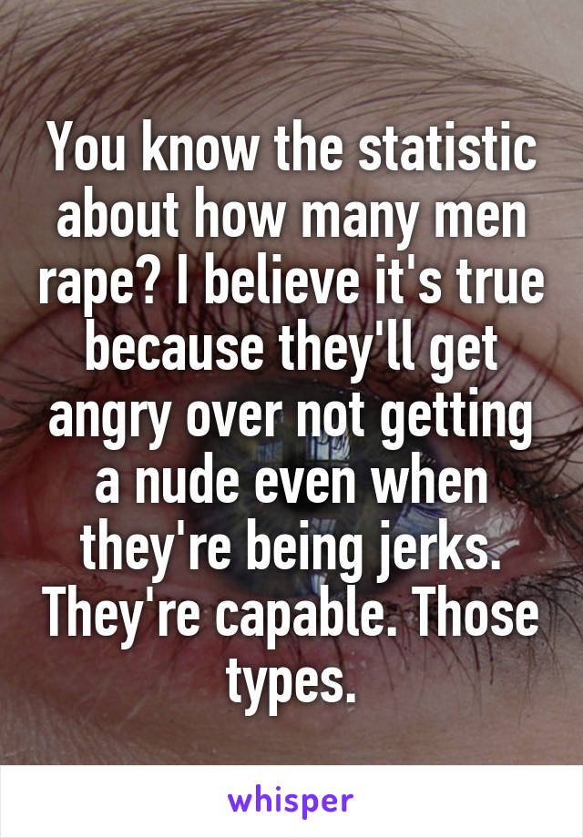 You know the statistic about how many men rape? I believe it's true because they'll get angry over not getting a nude even when they're being jerks. They're capable. Those types.