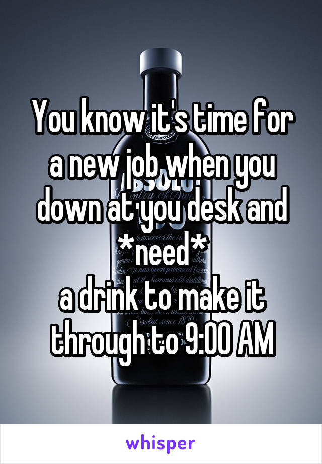 You know it's time for a new job when you down at you desk and *need*
a drink to make it through to 9:00 AM