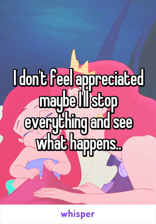 I don't feel appreciated maybe I'll stop everything and see what happens..