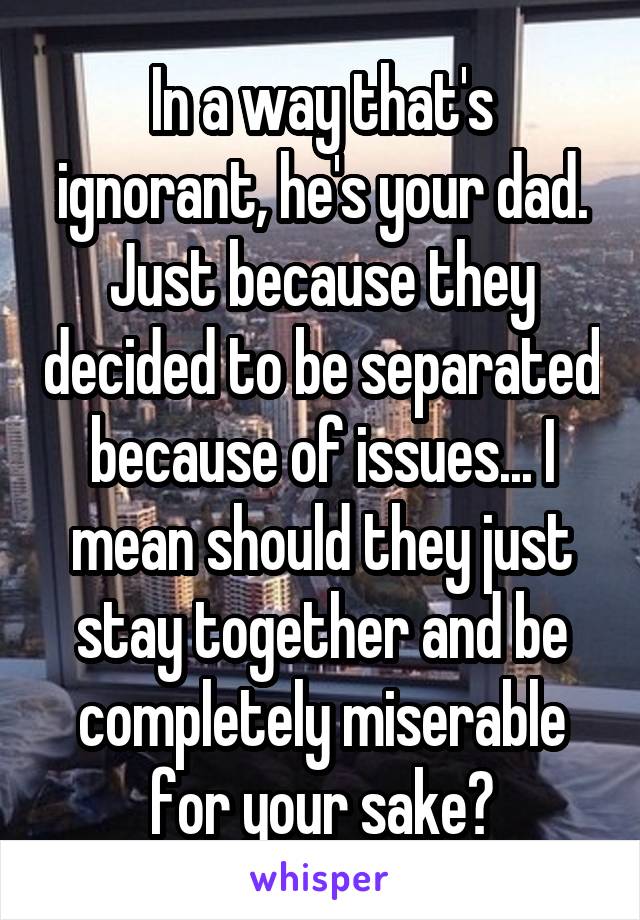 In a way that's ignorant, he's your dad. Just because they decided to be separated because of issues... I mean should they just stay together and be completely miserable for your sake?
