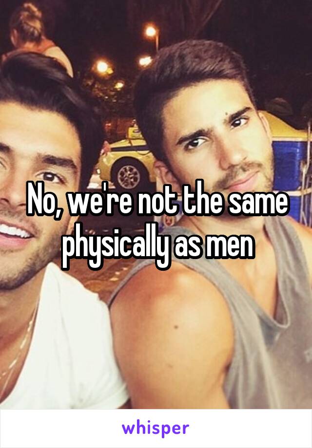 No, we're not the same physically as men