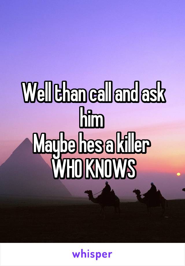 Well than call and ask him 
Maybe hes a killer 
WHO KNOWS