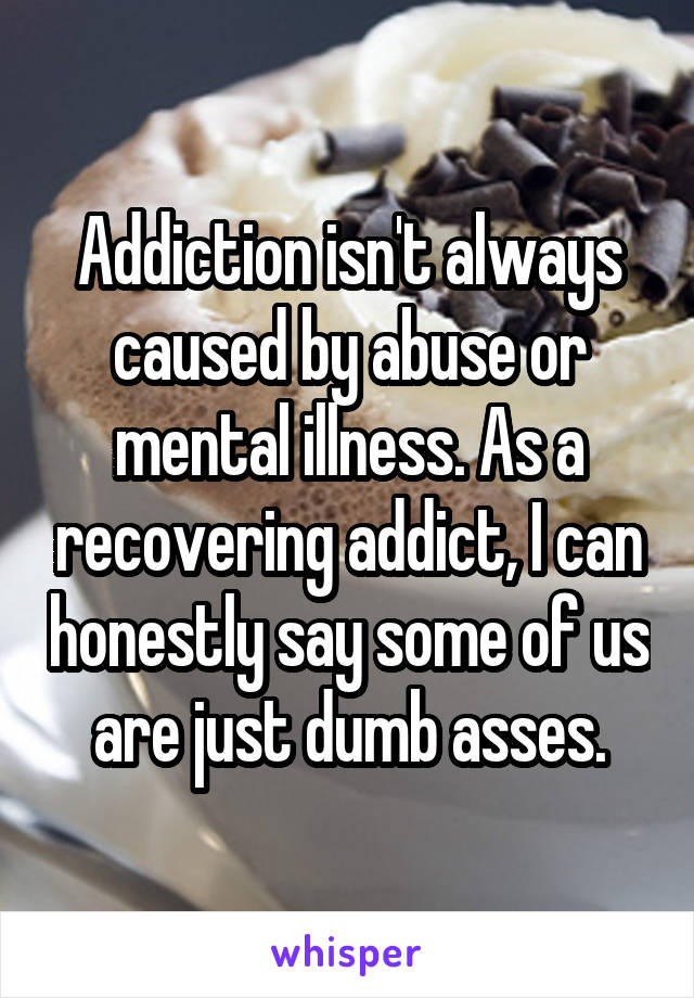 Addiction isn't always caused by abuse or mental illness. As a recovering addict, I can honestly say some of us are just dumb asses.