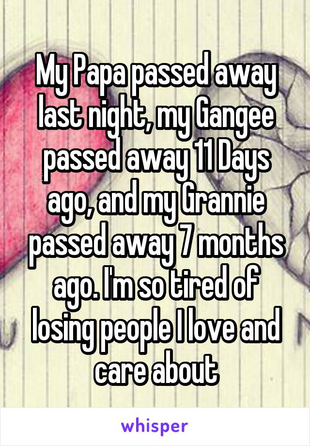 My Papa passed away last night, my Gangee passed away 11 Days ago, and my Grannie passed away 7 months ago. I'm so tired of losing people I love and care about