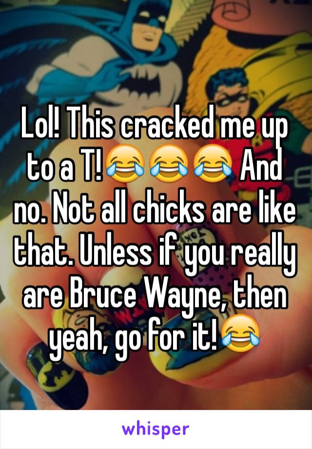 Lol! This cracked me up to a T!😂😂😂 And no. Not all chicks are like that. Unless if you really are Bruce Wayne, then yeah, go for it!😂