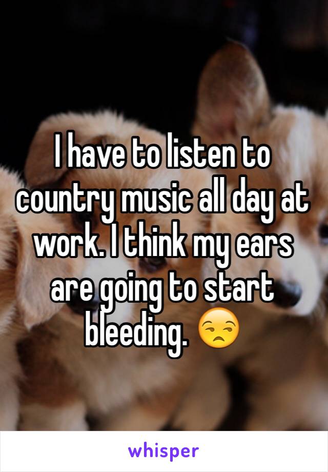 I have to listen to country music all day at work. I think my ears are going to start bleeding. 😒