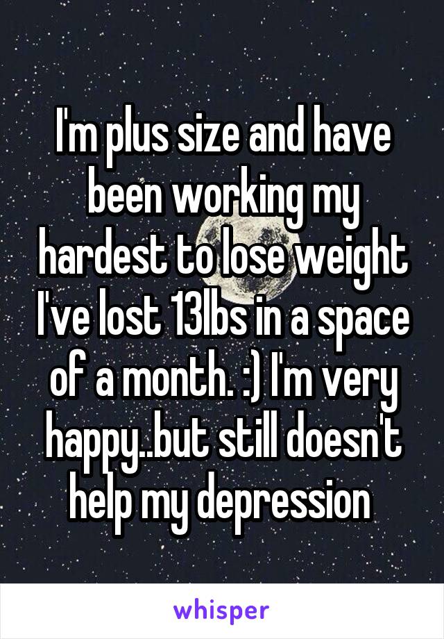 I'm plus size and have been working my hardest to lose weight I've lost 13lbs in a space of a month. :) I'm very happy..but still doesn't help my depression 