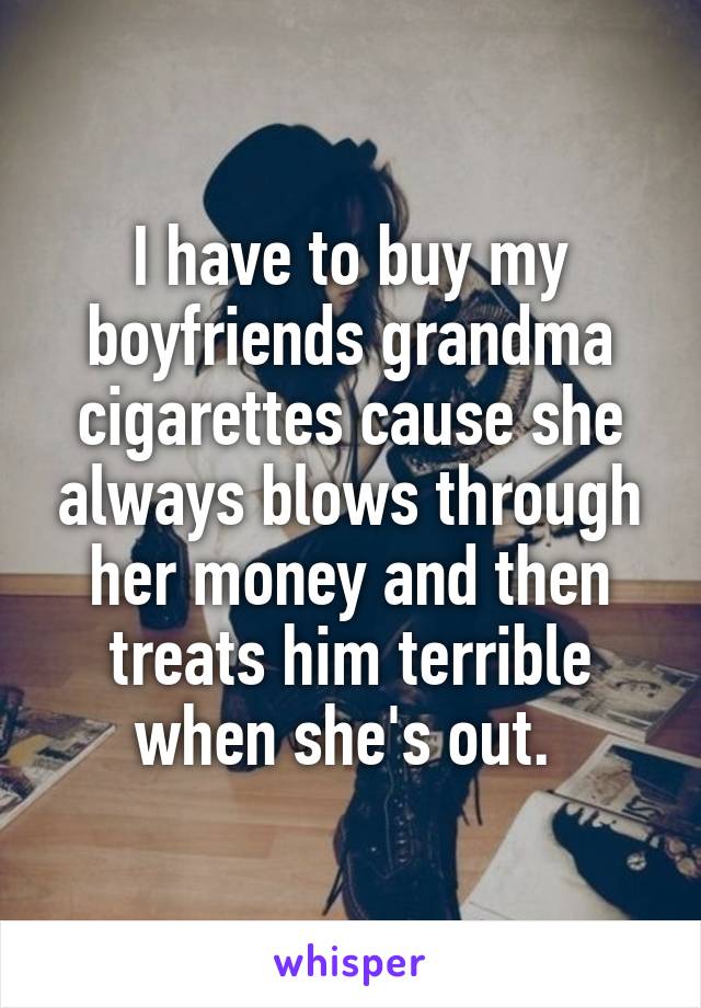 I have to buy my boyfriends grandma cigarettes cause she always blows through her money and then treats him terrible when she's out. 