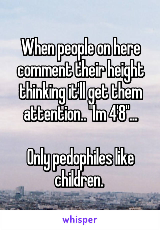 When people on here comment their height thinking it'll get them attention.. "Im 4'8"...

Only pedophiles like children. 
