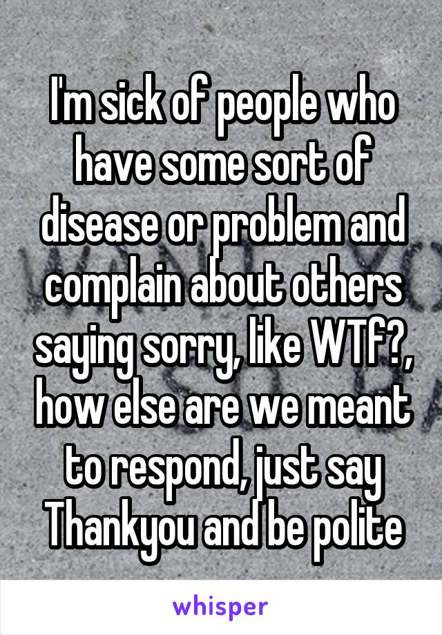 I'm sick of people who have some sort of disease or problem and complain about others saying sorry, like WTf?, how else are we meant to respond, just say Thankyou and be polite