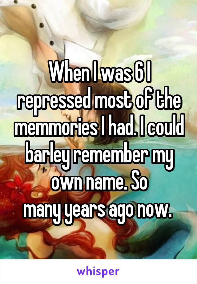 When I was 6 I repressed most of the memmories I had. I could barley remember my own name. So
many years ago now. 