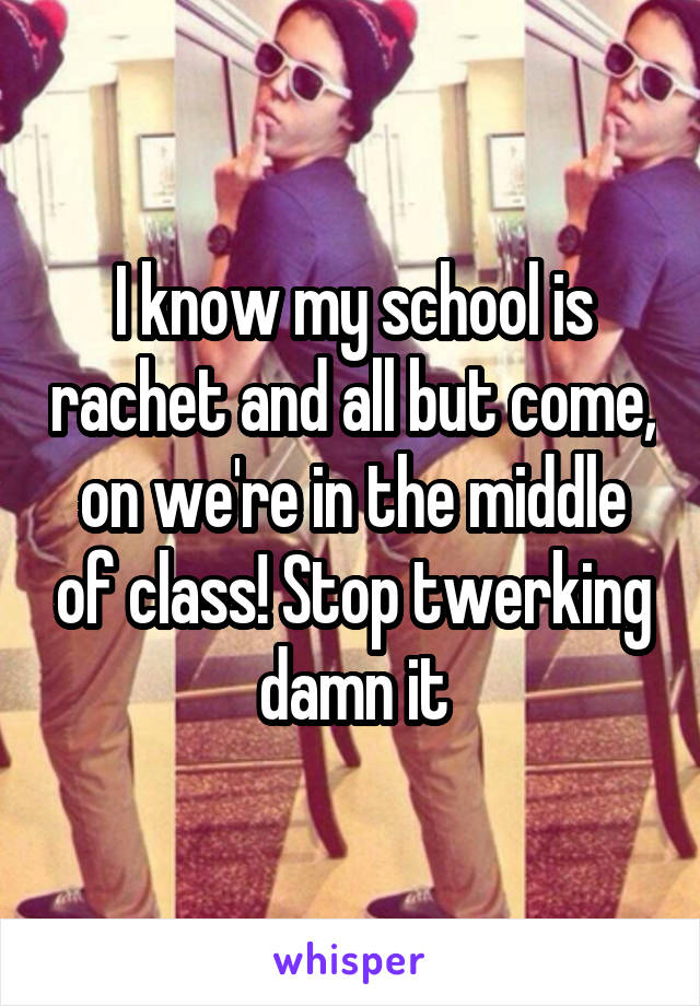 I know my school is rachet and all but come, on we're in the middle of class! Stop twerking damn it
