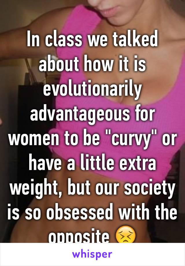 In class we talked about how it is evolutionarily advantageous for women to be "curvy" or have a little extra weight, but our society is so obsessed with the opposite 😣