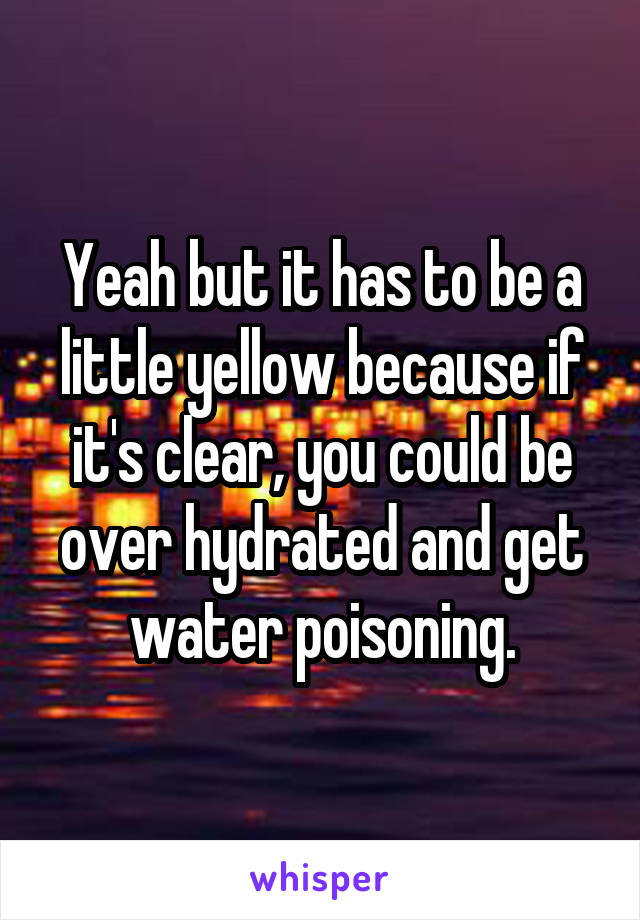 Yeah but it has to be a little yellow because if it's clear, you could be over hydrated and get water poisoning.