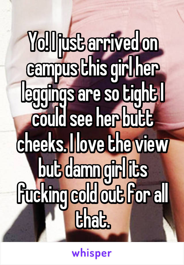 Yo! I just arrived on campus this girl her leggings are so tight I could see her butt cheeks. I love the view but damn girl its fucking cold out for all that.