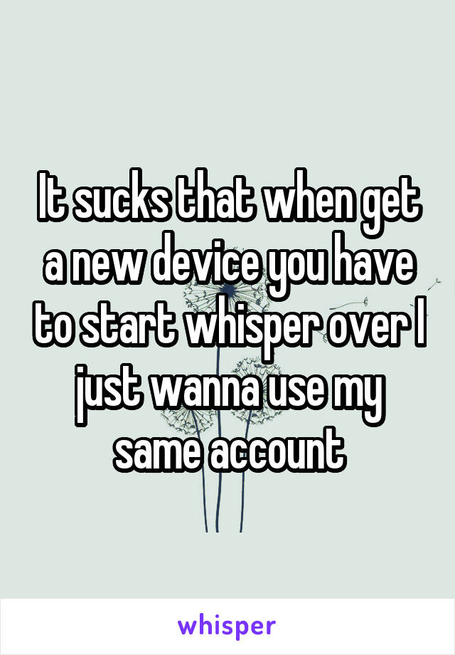 It sucks that when get a new device you have to start whisper over I just wanna use my same account