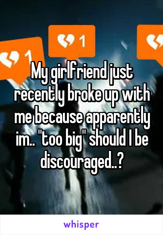 My girlfriend just recently broke up with me because apparently im.. "too big" should I be discouraged..?