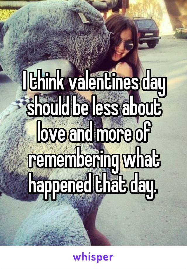 I think valentines day should be less about love and more of remembering what happened that day. 
