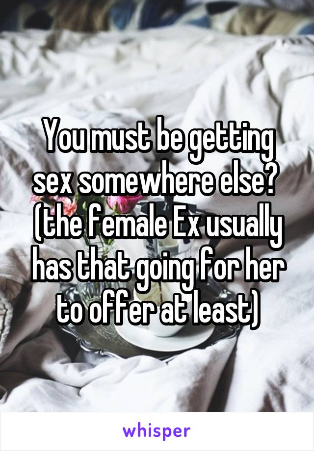 You must be getting sex somewhere else? 
(the female Ex usually has that going for her to offer at least)
