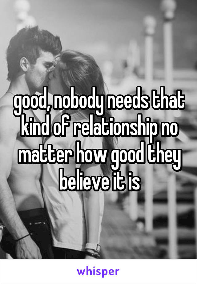 good, nobody needs that kind of relationship no matter how good they believe it is