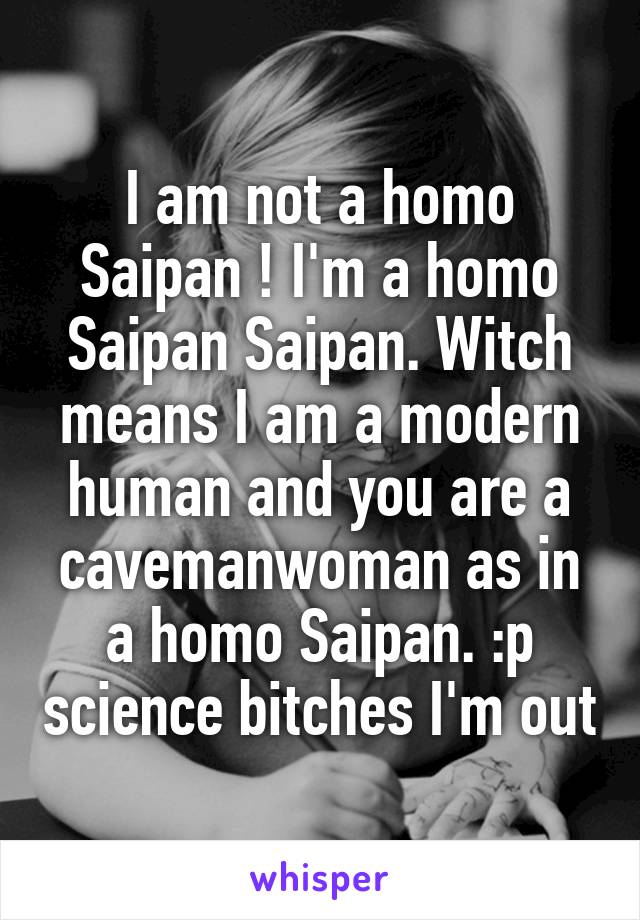 I am not a homo Saipan ! I'm a homo Saipan Saipan. Witch means I am a modern human and you are a caveman\woman as in a homo Saipan. :p science bitches I'm out