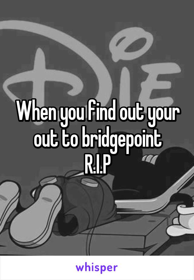When you find out your out to bridgepoint
R.I.P