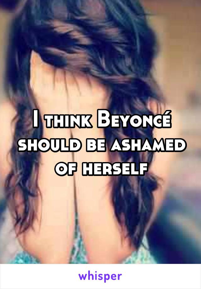 I think Beyoncé should be ashamed of herself