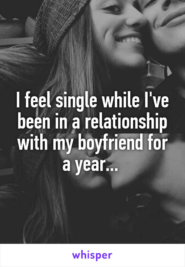 I feel single while I've been in a relationship with my boyfriend for a year... 